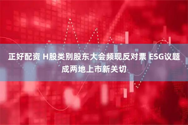 正好配资 H股类别股东大会频现反对票 ESG议题成两地上市新关切