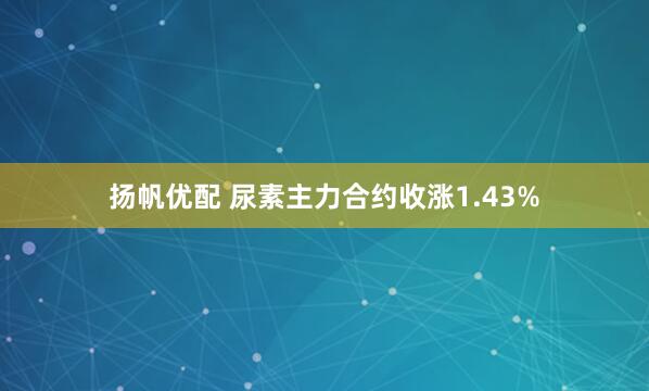 扬帆优配 尿素主力合约收涨1.43%