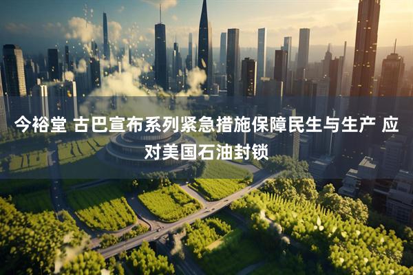 今裕堂 古巴宣布系列紧急措施保障民生与生产 应对美国石油封锁