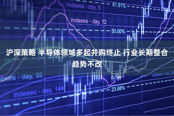 沪深策略 半导体领域多起并购终止 行业长期整合趋势不改