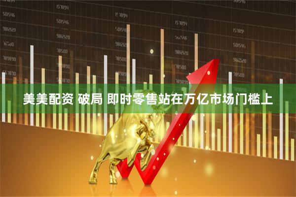 美美配资 破局 即时零售站在万亿市场门槛上