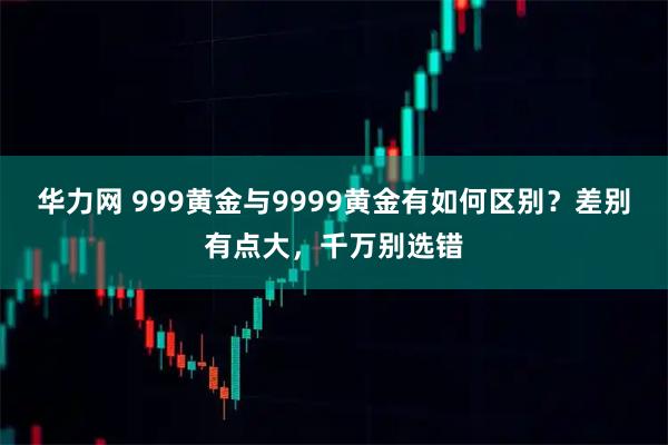 华力网 999黄金与9999黄金有如何区别？差别有点大，千万别选错