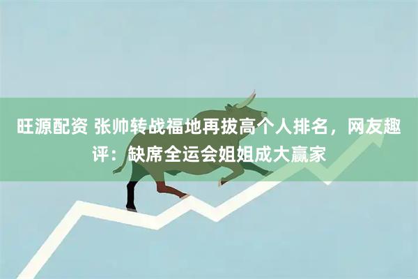 旺源配资 张帅转战福地再拔高个人排名，网友趣评：缺席全运会姐姐成大赢家