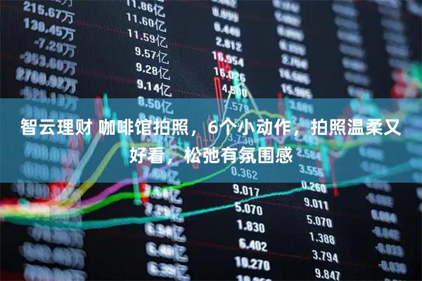 智云理财 咖啡馆拍照，6个小动作，拍照温柔又好看，松弛有氛围感