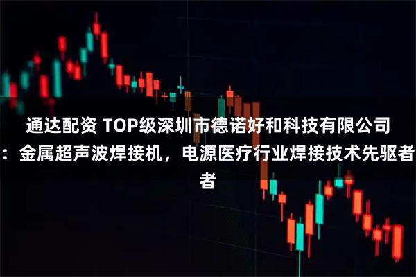 通达配资 TOP级深圳市德诺好和科技有限公司：金属超声波焊接机，电源医疗行业焊接技术先驱者