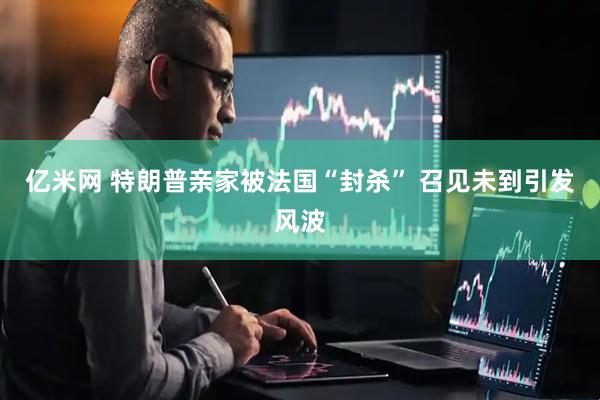 亿米网 特朗普亲家被法国“封杀” 召见未到引发风波