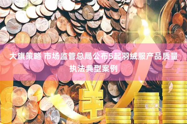 大旗策略 市场监管总局公布5起羽绒服产品质量执法典型案例