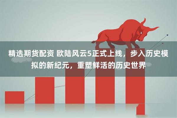 精选期货配资 欧陆风云5正式上线，步入历史模拟的新纪元，重塑鲜活的历史世界