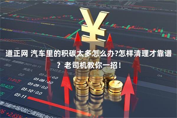 道正网 汽车里的积碳太多怎么办?怎样清理才靠谱？老司机教你一招！