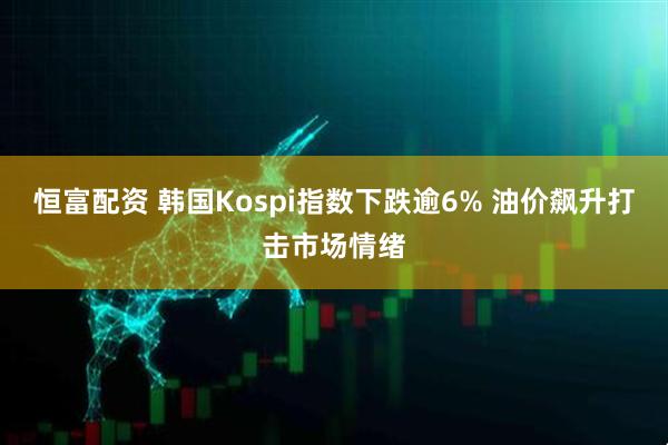 恒富配资 韩国Kospi指数下跌逾6% 油价飙升打击市场情绪
